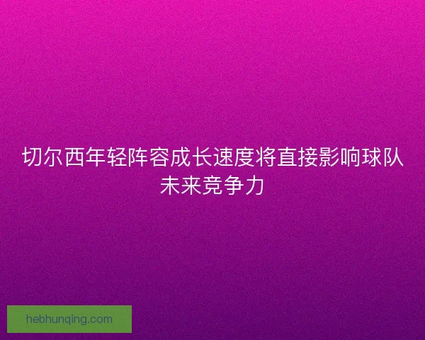 切尔西年轻阵容成长速度将直接影响球队未来竞争力