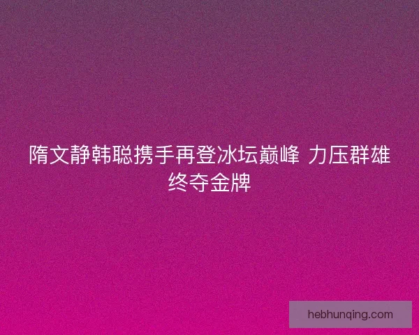 隋文静韩聪携手再登冰坛巅峰 力压群雄终夺金牌