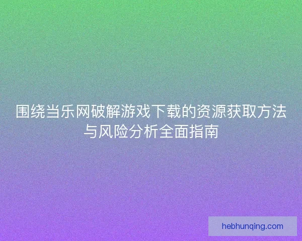 围绕当乐网破解游戏下载的资源获取方法与风险分析全面指南