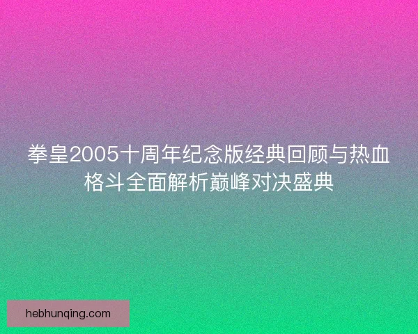 拳皇2005十周年纪念版经典回顾与热血格斗全面解析巅峰对决盛典