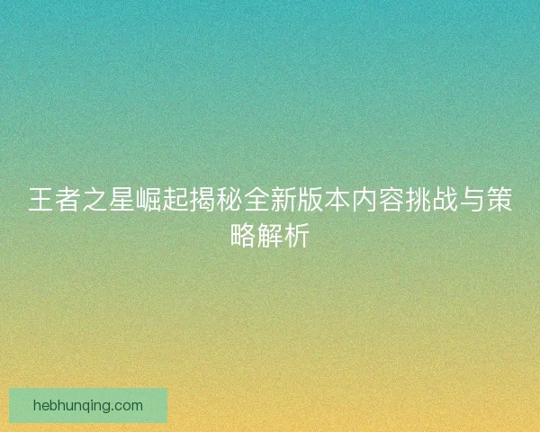 王者之星崛起揭秘全新版本内容挑战与策略解析