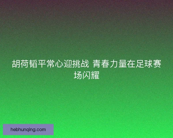 胡荷韬平常心迎挑战 青春力量在足球赛场闪耀