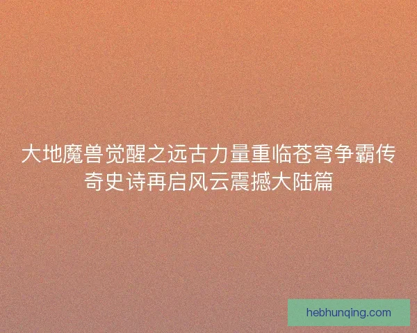 大地魔兽觉醒之远古力量重临苍穹争霸传奇史诗再启风云震撼大陆篇