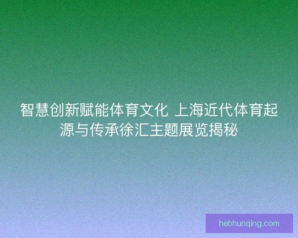 智慧创新赋能体育文化 上海近代体育起源与传承徐汇主题展览揭秘