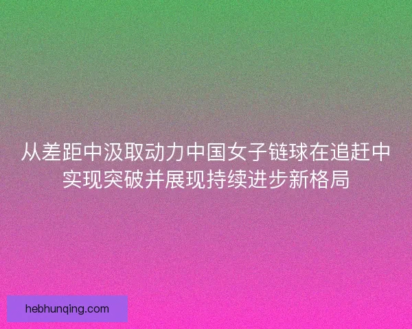 从差距中汲取动力中国女子链球在追赶中实现突破并展现持续进步新格局 从差距中汲取动力中国女子链球在追赶中实现突破并展现持续进步新格局
