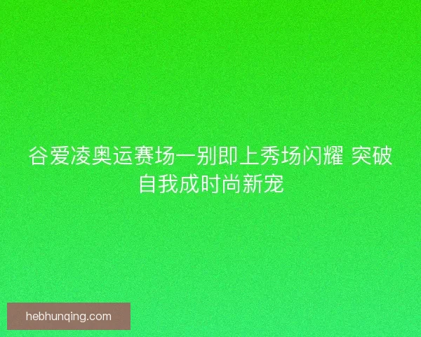 谷爱凌奥运赛场一别即上秀场闪耀 突破自我成时尚新宠