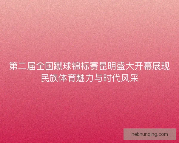 第二届全国蹴球锦标赛昆明盛大开幕展现民族体育魅力与时代风采