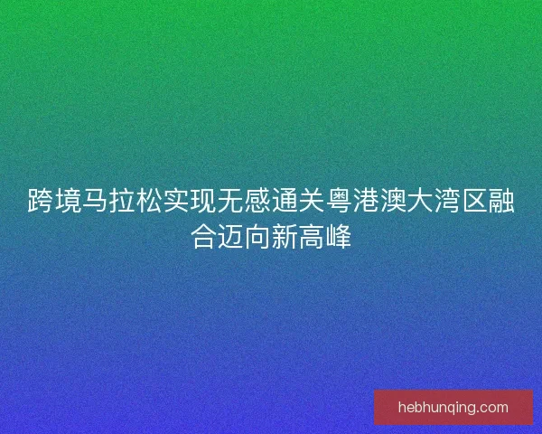 跨境马拉松实现无感通关粤港澳大湾区融合迈向新高峰