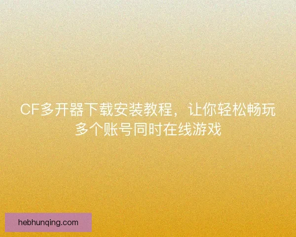CF多开器下载安装教程，让你轻松畅玩多个账号同时在线游戏