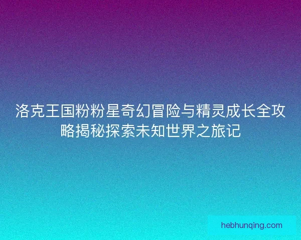 洛克王国粉粉星奇幻冒险与精灵成长全攻略揭秘探索未知世界之旅记