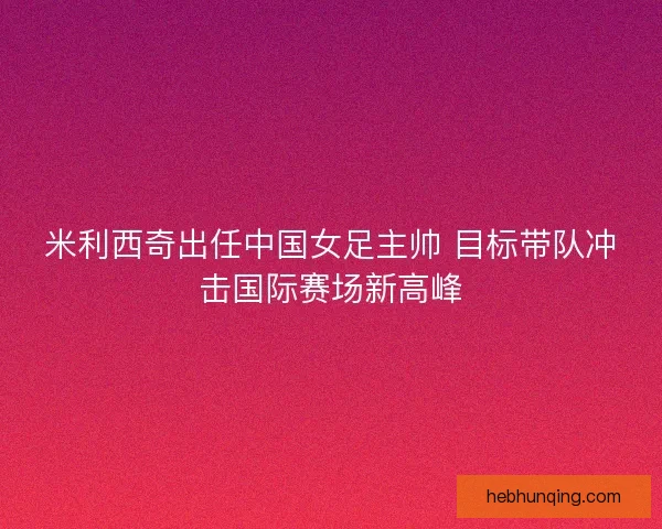 米利西奇出任中国女足主帅 目标带队冲击国际赛场新高峰