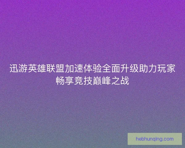 迅游英雄联盟加速体验全面升级助力玩家畅享竞技巅峰之战