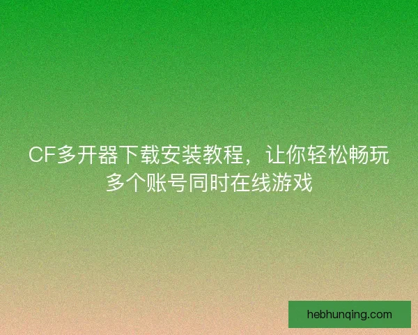 CF多开器下载安装教程，让你轻松畅玩多个账号同时在线游戏
