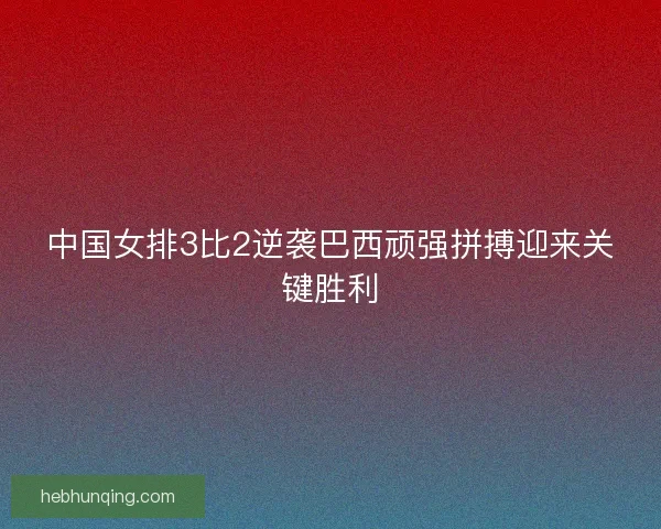 中国女排3比2逆袭巴西顽强拼搏迎来关键胜利