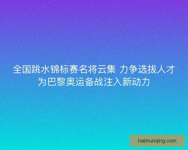 全国跳水锦标赛名将云集 力争选拔人才为巴黎奥运备战注入新动力 全国跳水锦标赛名将云集 力争选拔人才为巴黎奥运备战注入新动力