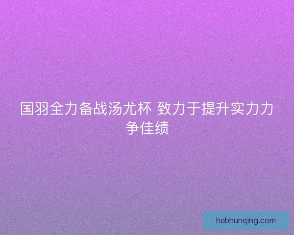 国羽全力备战汤尤杯 致力于提升实力力争佳绩 国羽全力备战汤尤杯 致力于提升实力力争佳绩
